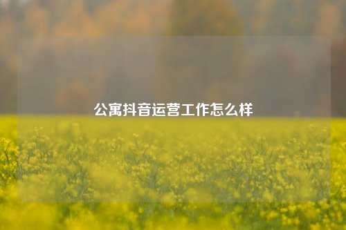 公寓抖音运营工作怎么样
